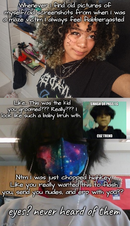Didn't even realize it was grooming like bbg thats not e dating | Whenever I find old pictures of myself/old screenshots from when I was a maze victim I always feel flabbergasted; Like... This was the kid you groomed??? Really??? I look like such a baby bruh wth. Ntm I was just chopped highkey. Like you really wanted this to flash you, send you nudes, and erp with you?? | made w/ Imgflip meme maker