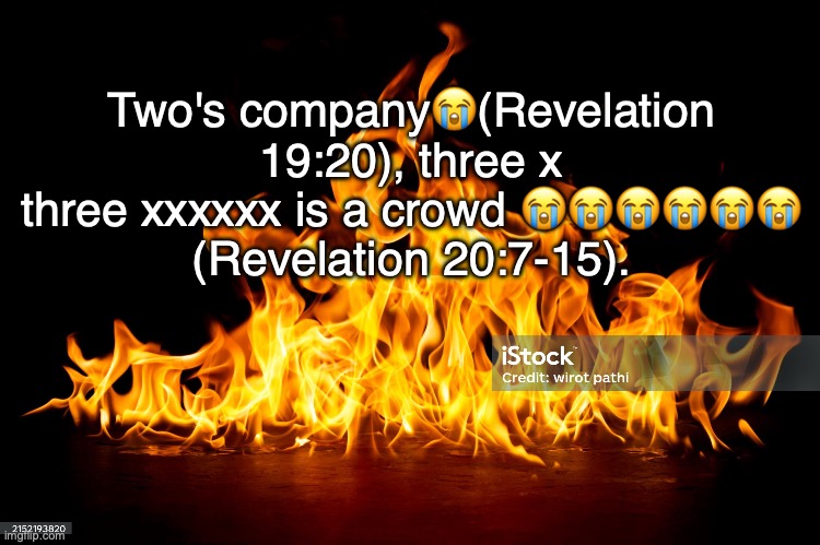 Misery Has Lots of Company. | Two's company😭(Revelation 19:20), three x three xxxxxx is a crowd 😭😭😭😭😭😭
(Revelation 20:7-15). | image tagged in eternal,torment | made w/ Imgflip meme maker