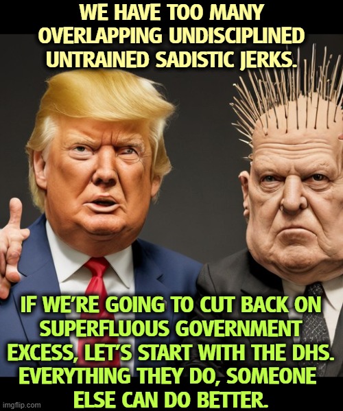 Trump Tom Homan untrained undisciplined arrogant brutal sadistic | WE HAVE TOO MANY OVERLAPPING UNDISCIPLINED UNTRAINED SADISTIC JERKS. IF WE'RE GOING TO CUT BACK ON
SUPERFLUOUS GOVERNMENT EXCESS, LET'S START WITH THE DHS.
EVERYTHING THEY DO, SOMEONE 
ELSE CAN DO BETTER. | image tagged in trump tom homan untrained undisciplined arrogant brutal sadistic,trump,undisciplined,untrained,sadism,dhs | made w/ Imgflip meme maker