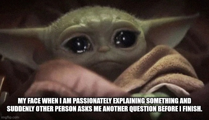 Crying Baby Yoda | MY FACE WHEN I AM PASSIONATELY EXPLAINING SOMETHING AND SUDDENLY OTHER PERSON ASKS ME ANOTHER QUESTION BEFORE I FINISH. | image tagged in crying baby yoda | made w/ Imgflip meme maker