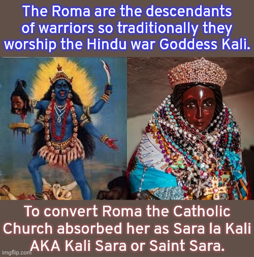 The "Gypsies" are not from Egypt. | The Roma are the descendants of warriors so traditionally they worship the Hindu war Goddess Kali. To convert Roma the Catholic Church absorbed her as Sara la Kali
AKA Kali Sara or Saint Sara. | image tagged in religions,indians,european,history of the world,pagan,christianity | made w/ Imgflip meme maker