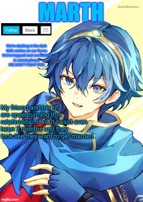 I want N and Marth to rail me until my legs can't move. | My friwnd and her gf are speedrunning this relationship. Like, it hasn't even been 2 months and they look like they want to get married. | image tagged in i want n and marth to rail me until my legs can't move | made w/ Imgflip meme maker