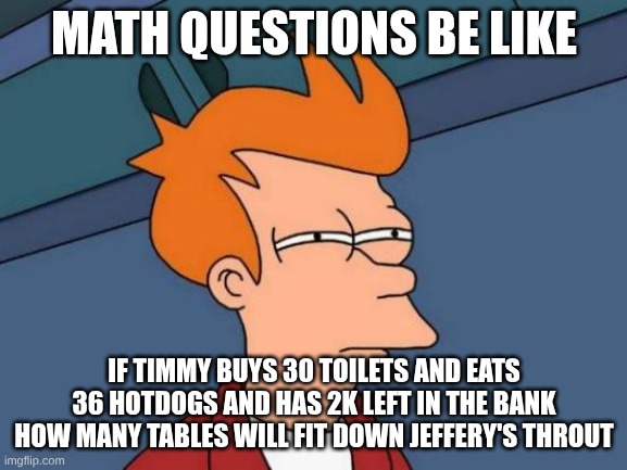School | MATH QUESTIONS BE LIKE; IF TIMMY BUYS 30 TOILETS AND EATS 36 HOTDOGS AND HAS 2K LEFT IN THE BANK HOW MANY TABLES WILL FIT DOWN JEFFERY'S THROAT | image tagged in memes,futurama fry | made w/ Imgflip meme maker