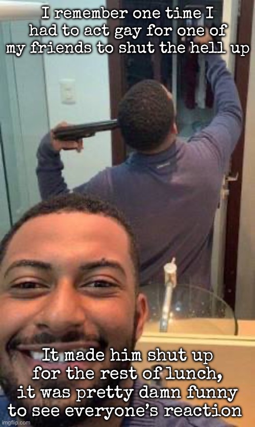Mirror suicide | I remember one time I had to act gay for one of my friends to shut the hell up; It made him shut up for the rest of lunch, it was pretty damn funny to see everyone’s reaction | image tagged in mirror suicide,msmg | made w/ Imgflip meme maker