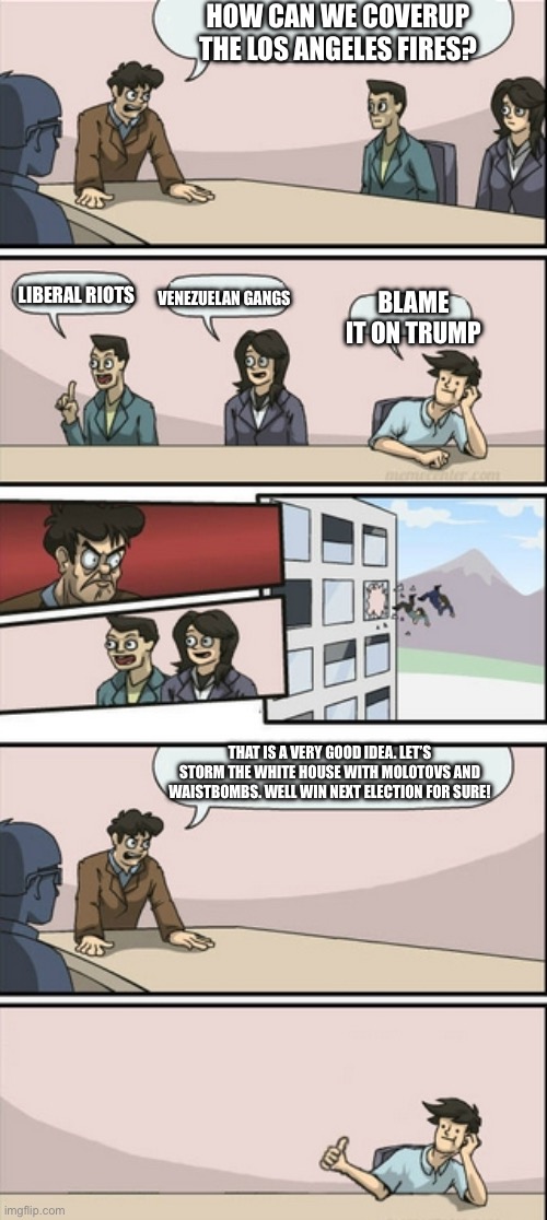 Liberals right now for no reason | HOW CAN WE COVERUP THE LOS ANGELES FIRES? LIBERAL RIOTS; VENEZUELAN GANGS; BLAME IT ON TRUMP; THAT IS A VERY GOOD IDEA. LET’S STORM THE WHITE HOUSE WITH MOLOTOVS AND WAISTBOMBS. WELL WIN NEXT ELECTION FOR SURE! | image tagged in boardroom meeting good idea | made w/ Imgflip meme maker
