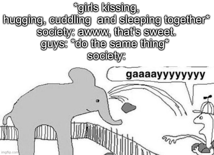 gaaaayyyyyyyy | *girls kissing, hugging, cuddling  and sleeping together*
society: awww, that’s sweet.
guys: *do the same thing* 
society: | image tagged in gaaaayyyyyyyy | made w/ Imgflip meme maker