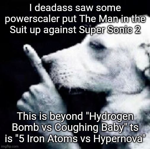 what are these powerscalers on gng | I deadass saw some powerscaler put The Man in the Suit up against Super Sonic 2; This is beyond "Hydrogen Bomb vs Coughing Baby" ts is "5 Iron Atoms vs Hypernova" | image tagged in shh dog | made w/ Imgflip meme maker