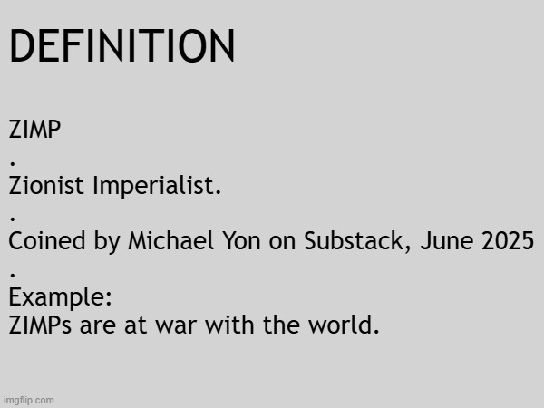 Definition - ZIMP: Zionist Imperialist. ZIMPs are at war with the world. | DEFINITION; ZIMP
.
Zionist Imperialist.
.
Coined by Michael Yon on Substack, June 2025
.
Example:
ZIMPs are at war with the world. | image tagged in israel,israel jews,christian,ukraine,iran,false flag | made w/ Imgflip meme maker