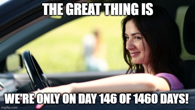 Day 146 of 1460 | THE GREAT THING IS; WE'RE ONLY ON DAY 146 OF 1460 DAYS! | image tagged in woman car window get in loser | made w/ Imgflip meme maker