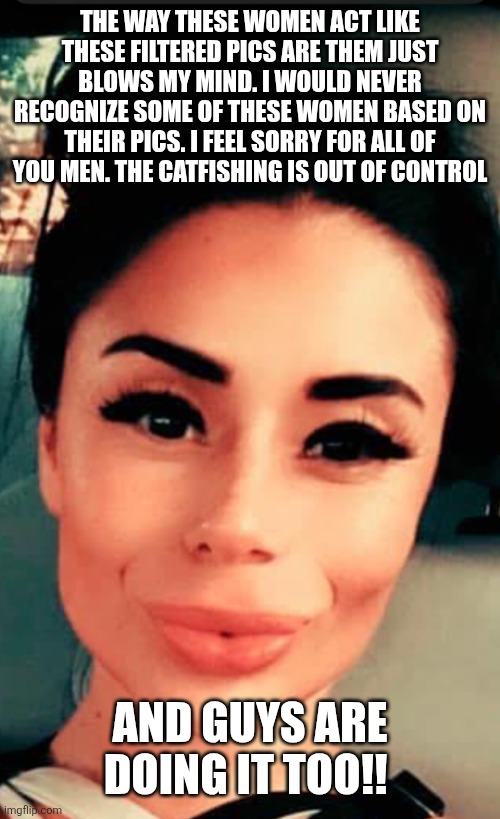 #100%real | THE WAY THESE WOMEN ACT LIKE THESE FILTERED PICS ARE THEM JUST BLOWS MY MIND. I WOULD NEVER RECOGNIZE SOME OF THESE WOMEN BASED ON THEIR PICS. I FEEL SORRY FOR ALL OF YOU MEN. THE CATFISHING IS OUT OF CONTROL; AND GUYS ARE DOING IT TOO!! | image tagged in 100 real | made w/ Imgflip meme maker