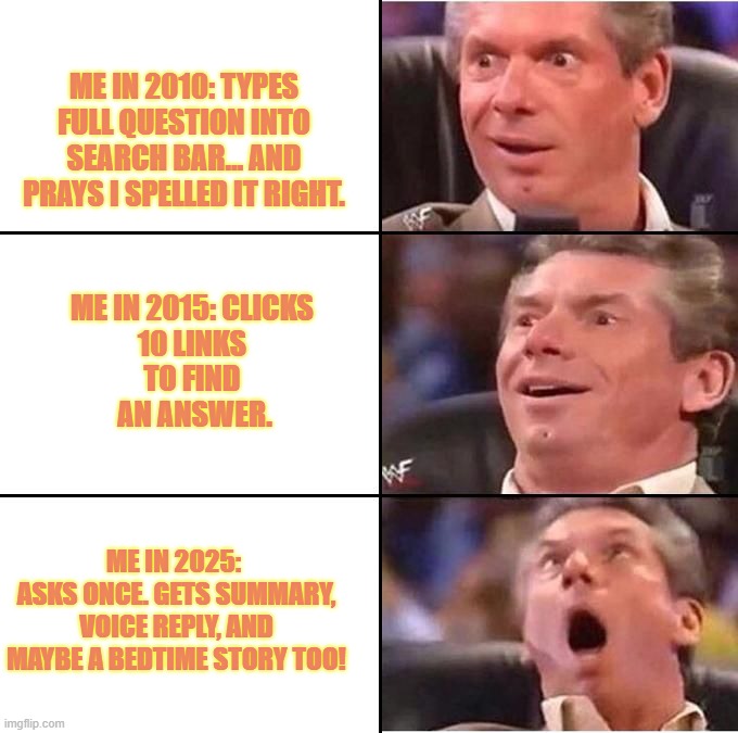 Vince McMahon reaction | ME IN 2010: TYPES FULL QUESTION INTO SEARCH BAR… AND PRAYS I SPELLED IT RIGHT. ME IN 2015: CLICKS 
10 LINKS 
TO FIND 
AN ANSWER. ME IN 2025: 
ASKS ONCE. GETS SUMMARY, VOICE REPLY, AND MAYBE A BEDTIME STORY TOO! | image tagged in vince mcmahon reaction | made w/ Imgflip meme maker