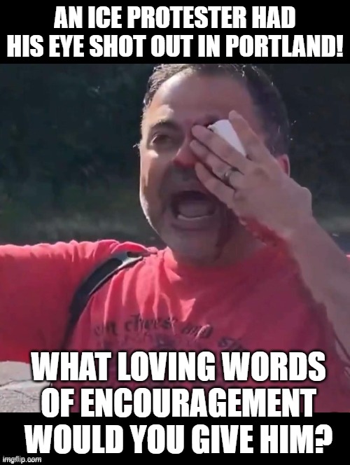 Loving words? | AN ICE PROTESTER HAD HIS EYE SHOT OUT IN PORTLAND! WHAT LOVING WORDS OF ENCOURAGEMENT WOULD YOU GIVE HIM? | image tagged in encouragement | made w/ Imgflip meme maker