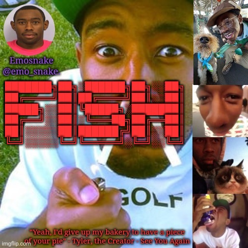 Emosnake's Tyler the Creator temp | ███████╗██╗░██████╗██╗░░██╗
██╔════╝██║██╔════╝██║░░██║
█████╗░░██║╚█████╗░███████║
██╔══╝░░██║░╚═══██╗██╔══██║
██║░░░░░██║██████╔╝██║░░██║
╚═╝░░░░░╚═╝╚═════╝░╚═╝░░╚═╝ | image tagged in emosnake's tyler the creator temp | made w/ Imgflip meme maker