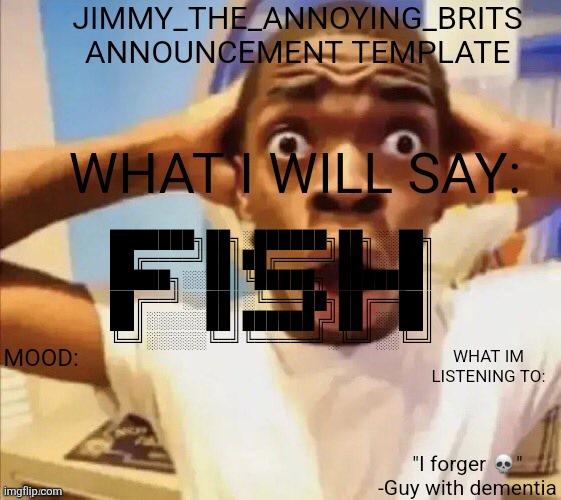 Jimmy_the_annoying_brits announcement template | ███████╗██╗░██████╗██╗░░██╗
██╔════╝██║██╔════╝██║░░██║
█████╗░░██║╚█████╗░███████║
██╔══╝░░██║░╚═══██╗██╔══██║
██║░░░░░██║██████╔╝██║░░██║
╚═╝░░░░░╚═╝╚═════╝░╚═╝░░╚═╝ | image tagged in jimmy_the_annoying_brits announcement template | made w/ Imgflip meme maker