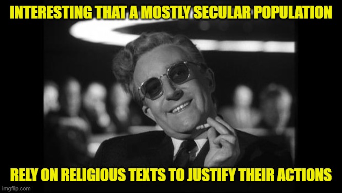 dr strangelove | INTERESTING THAT A MOSTLY SECULAR POPULATION RELY ON RELIGIOUS TEXTS TO JUSTIFY THEIR ACTIONS | image tagged in dr strangelove | made w/ Imgflip meme maker
