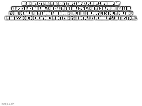SO UH MY STEPMOM DOESNT TREAT ME AS FAMILY ANYMORE, MY STEPSISTERS HATE ME AND CALL ME A THIEF 24/7, AND MY STEPMOM IS AT THE POINT OF CALLING MY MOM AND MOVING ME THERE BECAUSE I STOLE MONEY AND IM AN ASSHOLE TO EVERYONE. IM NOT LYING SHE ACTUALLY VERBALLY SAID THIS TO ME. | made w/ Imgflip meme maker