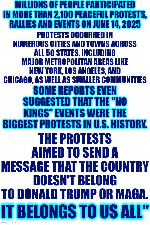 Land Of The FREE | MILLIONS OF PEOPLE PARTICIPATED IN MORE THAN 2,100 PEACEFUL PROTESTS, RALLIES AND EVENTS ON JUNE 14, 2025; PROTESTS OCCURRED IN NUMEROUS CITIES AND TOWNS ACROSS ALL 50 STATES, INCLUDING MAJOR METROPOLITAN AREAS LIKE NEW YORK, LOS ANGELES, AND CHICAGO, AS WELL AS SMALLER COMMUNITIES; SOME REPORTS EVEN SUGGESTED THAT THE "NO KINGS" EVENTS WERE THE BIGGEST PROTESTS IN U.S. HISTORY. THE PROTESTS AIMED TO SEND A MESSAGE THAT THE COUNTRY DOESN'T BELONG TO DONALD TRUMP OR MAGA. IT BELONGS TO US ALL" | image tagged in memes,free speech,freedom of speech,made in usa,our country doesn't like trump,trump is a convicted rapist | made w/ Imgflip meme maker