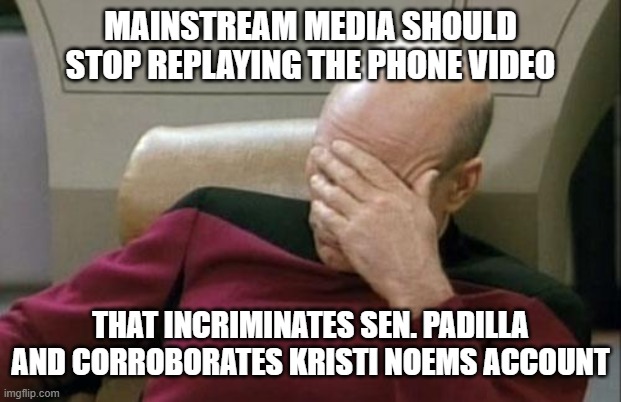 Captain Picard Facepalm Meme | MAINSTREAM MEDIA SHOULD STOP REPLAYING THE PHONE VIDEO THAT INCRIMINATES SEN. PADILLA AND CORROBORATES KRISTI NOEMS ACCOUNT | image tagged in memes,captain picard facepalm | made w/ Imgflip meme maker