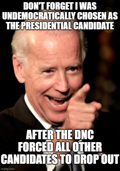 Smilin Biden Meme | DON'T FORGET I WAS UNDEMOCRATICALLY CHOSEN AS THE PRESIDENTIAL CANDIDATE AFTER THE DNC FORCED ALL OTHER CANDIDATES TO DROP OUT | image tagged in memes,smilin biden | made w/ Imgflip meme maker