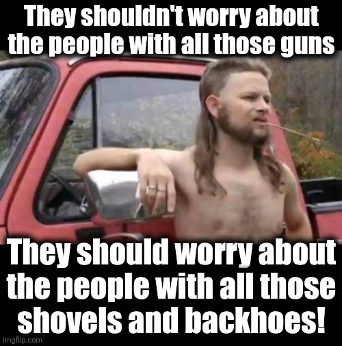 They shouldn't worry about
the people with all those guns They should worry about
the people with all those
shovels and backhoes! | image tagged in almost politically correct redneck,blank black | made w/ Imgflip meme maker