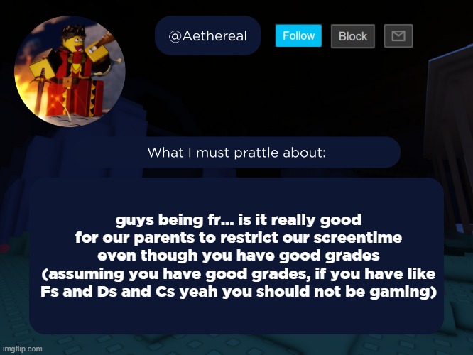 aethereal's forsaken template | guys being fr... is it really good for our parents to restrict our screentime even though you have good grades
(assuming you have good grades, if you have like Fs and Ds and Cs yeah you should not be gaming) | image tagged in aethereal's forsaken template | made w/ Imgflip meme maker