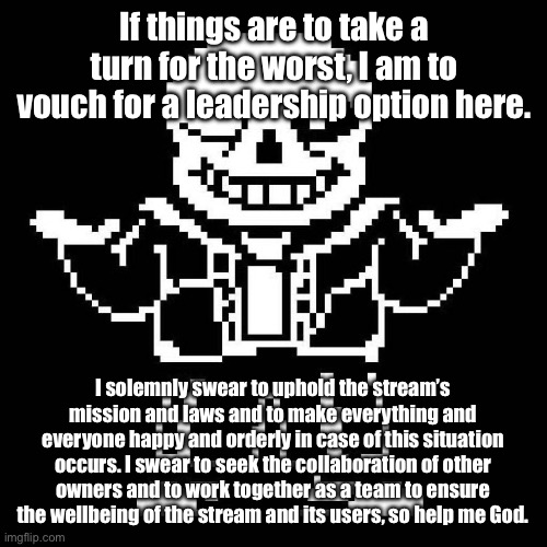 If people don’t know who’s going to stand up, then I will. | If things are to take a turn for the worst, I am to vouch for a leadership option here. I solemnly swear to uphold the stream’s mission and laws and to make everything and everyone happy and orderly in case of this situation occurs. I swear to seek the collaboration of other owners and to work together as a team to ensure the wellbeing of the stream and its users, so help me God. | image tagged in sans undertale | made w/ Imgflip meme maker