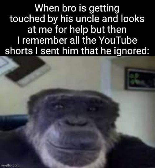 I sent you video of meme plz respond | When bro is getting touched by his uncle and looks at me for help but then I remember all the YouTube shorts I sent him that he ignored: | image tagged in monke staring and smiling,monkey,youtube shorts,youtube,dark humor,uncle | made w/ Imgflip meme maker