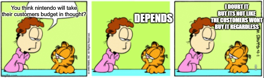 garfield talk | You think nintendo will take their customers budget in thought? t its not like customers wont pay for it anyway DEPENDS I DOUBT IT BUT ITS N | image tagged in garfield talk | made w/ Imgflip meme maker