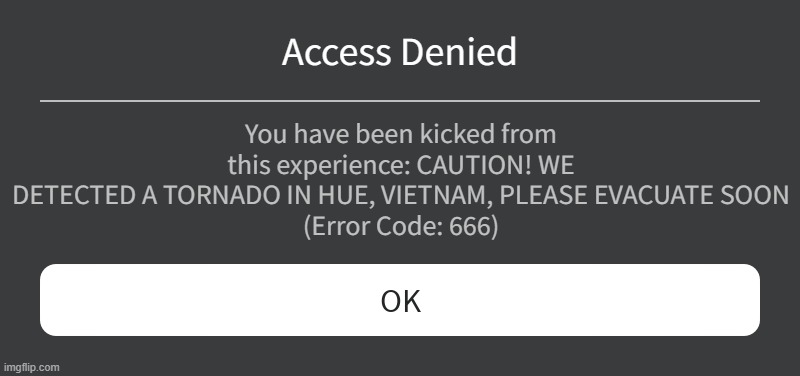 Roblox Disaster Warning | Access Denied; You have been kicked from this experience: CAUTION! WE DETECTED A TORNADO IN HUE, VIETNAM, PLEASE EVACUATE SOON
(Error Code: 666) | image tagged in roblox error message | made w/ Imgflip meme maker