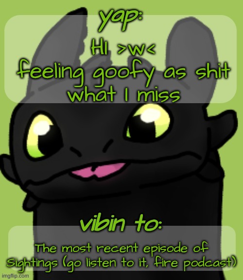 I love this template >w< | HI >w<
feeling goofy as shit
what I miss; The most recent episode of Sightings (go listen to it, fire podcast) | image tagged in changewing's toothless template goober w | made w/ Imgflip meme maker