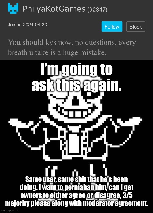 I’ll say it again. | I’m going to ask this again. Same user, same shit that he’s been doing. I want to permaban him, can I get owners to either agree or disagree, 3/5 majority please along with moderator agreement. | image tagged in sans undertale | made w/ Imgflip meme maker