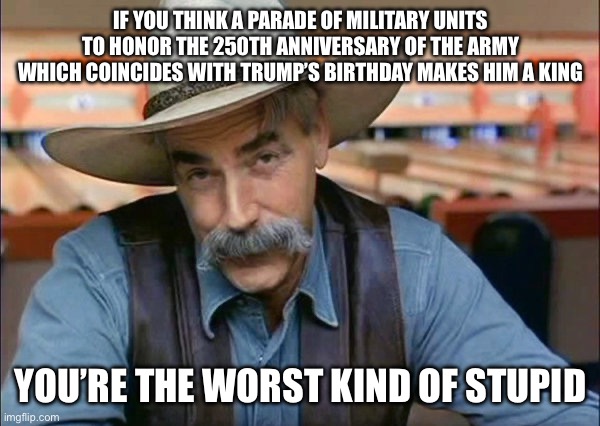 Sam Elliott special kind of stupid | IF YOU THINK A PARADE OF MILITARY UNITS TO HONOR THE 250TH ANNIVERSARY OF THE ARMY WHICH COINCIDES WITH TRUMP’S BIRTHDAY MAKES HIM A KING; YOU’RE THE WORST KIND OF STUPID | image tagged in sam elliott special kind of stupid | made w/ Imgflip meme maker