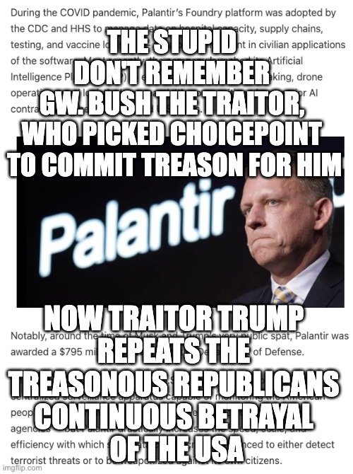 Traitor trump | THE STUPID 
DON'T REMEMBER 
GW. BUSH THE TRAITOR, 
WHO PICKED CHOICEPOINT 
TO COMMIT TREASON FOR HIM; NOW TRAITOR TRUMP 
REPEATS THE 
TREASONOUS REPUBLICANS 
CONTINUOUS BETRAYAL 
OF THE USA | image tagged in again choicepoint on steroids | made w/ Imgflip meme maker