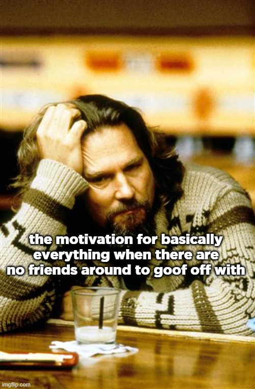 guy | the motivation for basically everything when there are no friends around to goof off with | made w/ Imgflip meme maker