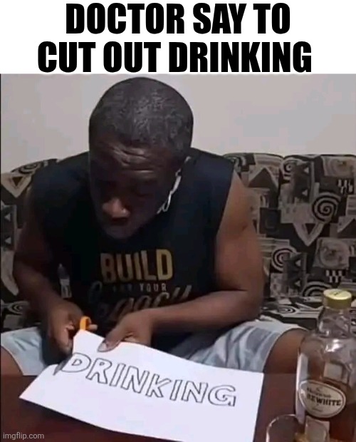 Doctor Say To Cut Out Drinking | DOCTOR SAY TO CUT OUT DRINKING | image tagged in chrisjoines1 | made w/ Imgflip meme maker
