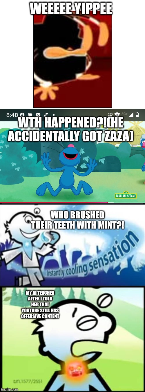 Cursed images part 1 | WEEEEE YIPPEE; WTH HAPPENED?!(HE ACCIDENTALLY GOT ZAZA); WHO BRUSHED THEIR TEETH WITH MINT?! MY AI TEACHER AFTER I TOLD HER THAT YOUTUBE STILL HAS OFFENSIVE CONTENT | image tagged in cursed,cursed image | made w/ Imgflip meme maker