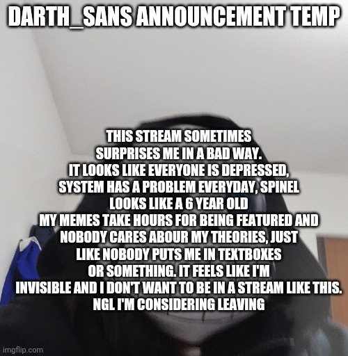 Srsly i have so much else to say (I ain’t 6 years old, be more mature than that. -Spinel) | THIS STREAM SOMETIMES SURPRISES ME IN A BAD WAY.
IT LOOKS LIKE EVERYONE IS DEPRESSED, SYSTEM HAS A PROBLEM EVERYDAY, SPINEL LOOKS LIKE A 6 YEAR OLD
MY MEMES TAKE HOURS FOR BEING FEATURED AND NOBODY CARES ABOUR MY THEORIES, JUST LIKE NOBODY PUTS ME IN TEXTBOXES OR SOMETHING. IT FEELS LIKE I'M INVISIBLE AND I DON'T WANT TO BE IN A STREAM LIKE THIS.
NGL I'M CONSIDERING LEAVING; DARTH_SANS ANNOUNCEMENT TEMP | image tagged in darth_sans announcement template,i love your theories darth,-ultimo | made w/ Imgflip meme maker