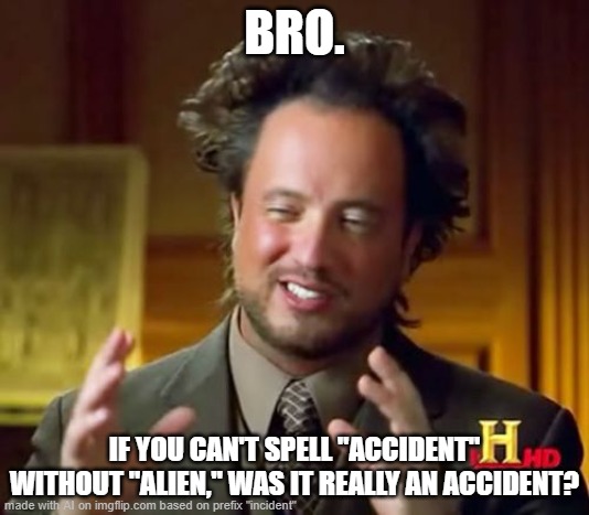 dOT_dOT_dOT_mORE_cONTINUING_sITTING_oN_lEATHER_cHAIR | BRO. IF YOU CAN'T SPELL "ACCIDENT" WITHOUT "ALIEN," WAS IT REALLY AN ACCIDENT? | image tagged in ancient aliens,w/ intractableness,b/ memer,p/ confusion,f/ followers,o/ inartistry | made w/ Imgflip meme maker