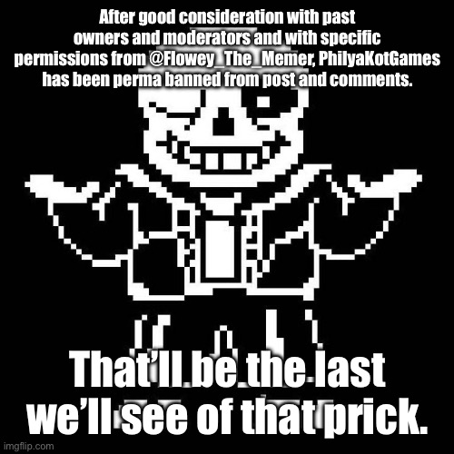 I guess things are settled! | After good consideration with past owners and moderators and with specific permissions from @Flowey_The_Memer, PhilyaKotGames has been perma banned from post and comments. That’ll be the last we’ll see of that prick. | image tagged in sans undertale | made w/ Imgflip meme maker