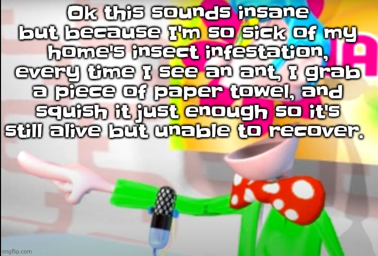 Unless it's a big ant then I just kill it | Ok this sounds insane but because I'm so sick of my home's insect infestation, every time I see an ant, I grab a piece of paper towel, and squish it just enough so it's still alive but unable to recover. | image tagged in bitch | made w/ Imgflip meme maker