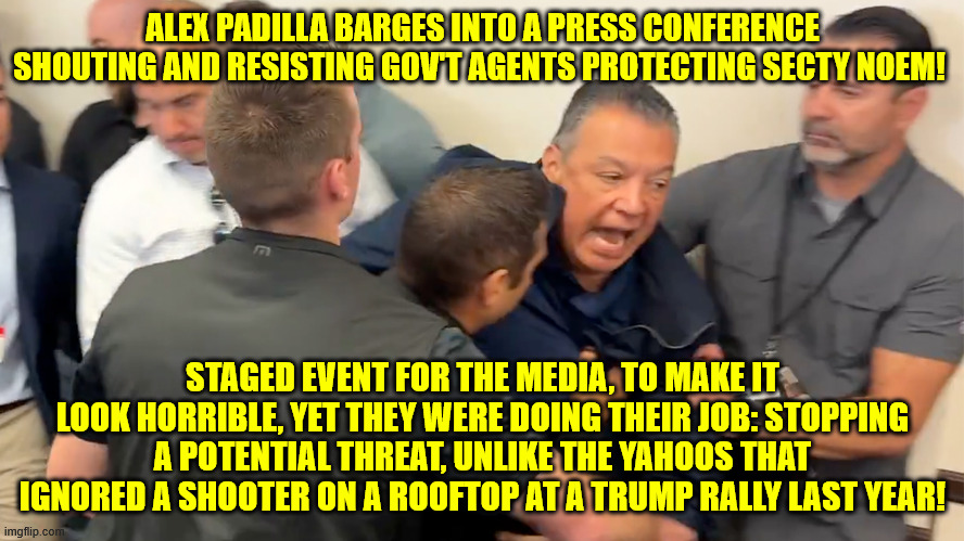 ALEX PADILLA BARGES INTO A PRESS CONFERENCE SHOUTING AND RESISTING GOV'T AGENTS PROTECTING SECTY NOEM! STAGED EVENT FOR THE MEDIA, TO MAKE IT LOOK HORRIBLE, YET THEY WERE DOING THEIR JOB: STOPPING A POTENTIAL THREAT, UNLIKE THE YAHOOS THAT IGNORED A SHOOTER ON A ROOFTOP AT A TRUMP RALLY LAST YEAR! | made w/ Imgflip meme maker