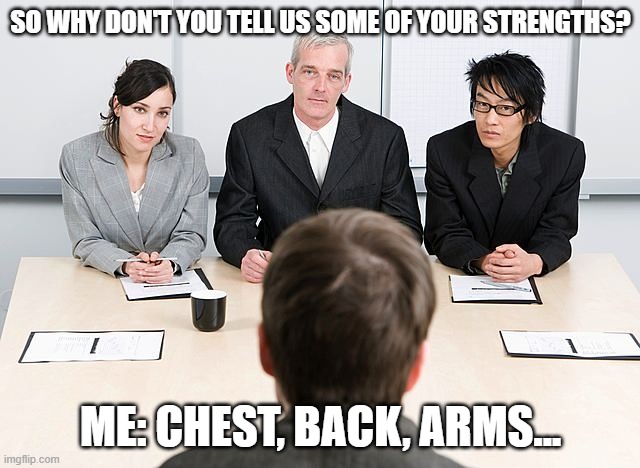 Wrong answer | SO WHY DON'T YOU TELL US SOME OF YOUR STRENGTHS? ME: CHEST, BACK, ARMS... | image tagged in job interview,workout,exercise | made w/ Imgflip meme maker