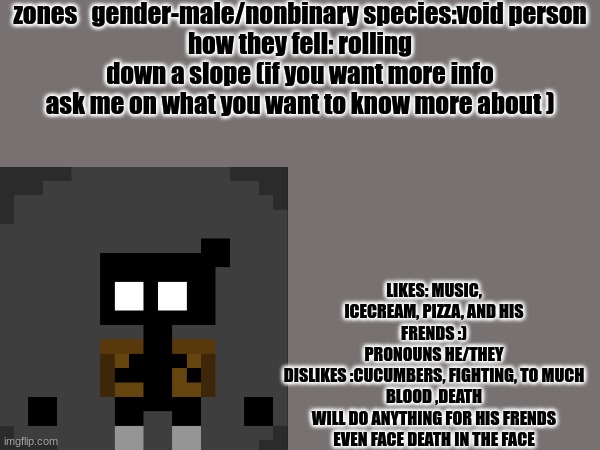 I finally did it yay | zones   gender-male/nonbinary species:void person
how they fell: rolling down a slope (if you want more info ask me on what you want to know more about ); LIKES: MUSIC, ICECREAM, PIZZA, AND HIS FRENDS :)
PRONOUNS HE/THEY
DISLIKES :CUCUMBERS, FIGHTING, TO MUCH BLOOD ,DEATH
WILL DO ANYTHING FOR HIS FRENDS EVEN FACE DEATH IN THE FACE | image tagged in yay,finally | made w/ Imgflip meme maker