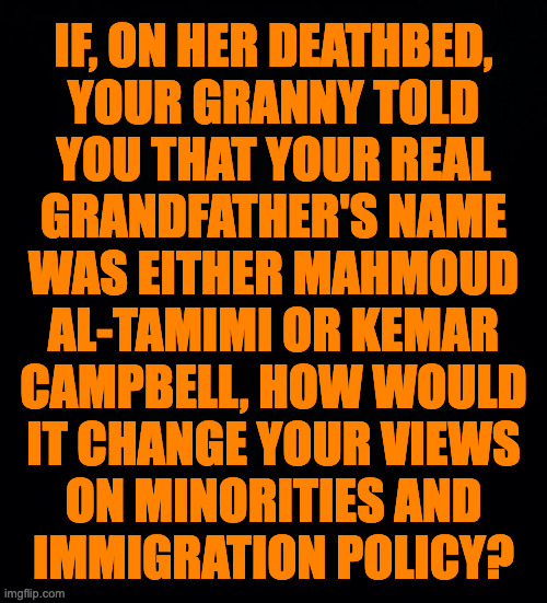 It's just a hypothetical question as far as I know. | IF, ON HER DEATHBED,
YOUR GRANNY TOLD
YOU THAT YOUR REAL
GRANDFATHER'S NAME
WAS EITHER MAHMOUD
AL-TAMIMI OR KEMAR
CAMPBELL, HOW WOULD
IT CHANGE YOUR VIEWS
ON MINORITIES AND
IMMIGRATION POLICY? | image tagged in memes,immigration,minorities | made w/ Imgflip meme maker