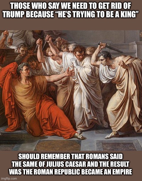 Et Tu, Brute | THOSE WHO SAY WE NEED TO GET RID OF TRUMP BECAUSE “HE’S TRYING TO BE A KING”; SHOULD REMEMBER THAT ROMANS SAID THE SAME OF JULIUS CAESAR AND THE RESULT WAS THE ROMAN REPUBLIC BECAME AN EMPIRE | image tagged in et tu brute | made w/ Imgflip meme maker