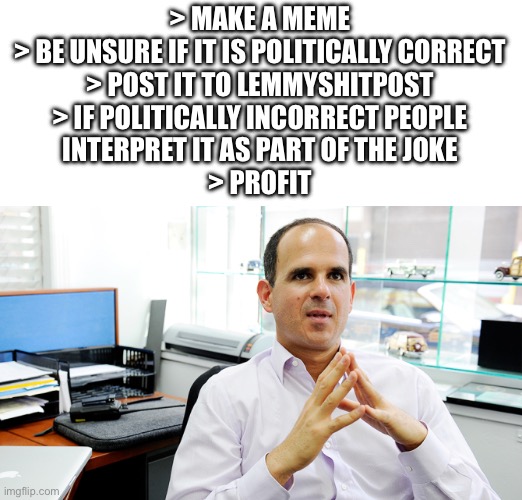 Make a meme. Be unsure if it is politically correct. Post it to lemmyshitpost. If politically incorrect people interpret it as part of the joke. Profit