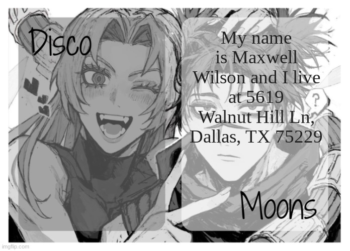 moons n disco's yuki & choso shared temp | My name is Maxwell Wilson and I live at 5619 Walnut Hill Ln, Dallas, TX 75229 | image tagged in moons n disco's yuki choso shared temp | made w/ Imgflip meme maker