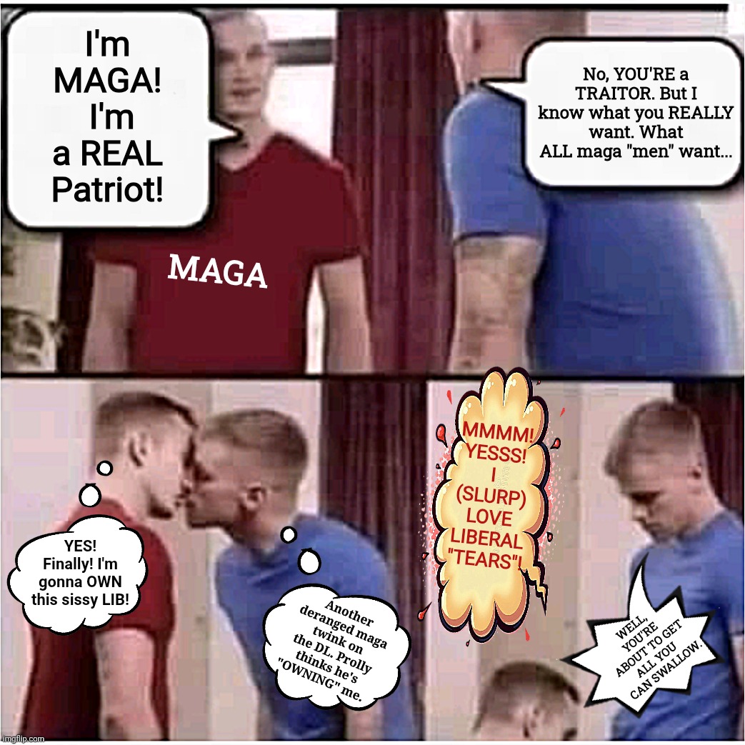 magaTWINK | MAGA; No, YOU'RE a TRAITOR. But I know what you REALLY want. What ALL maga "men" want... I'm MAGA!
 I'm a REAL Patriot! MMMM! YESSS! I (SLURP) LOVE LIBERAL "TEARS"! YES! Finally! I'm gonna OWN this sissy LIB! Another deranged maga twink on the DL. Prolly thinks he's "OWNING" me. WELL, YOU'RE ABOUT TO GET ALL YOU 
CAN SWALLOW. | image tagged in jefthehobo,i bring the funny,real maga memes,magas are twinks | made w/ Imgflip meme maker