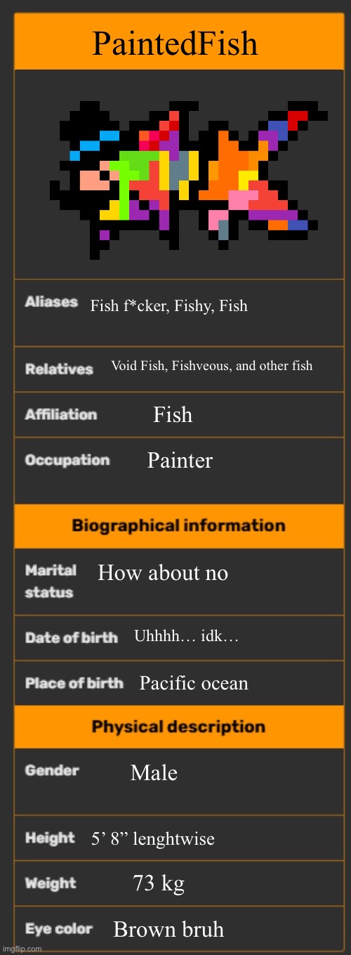 Wowie!!! | PaintedFish; Fish f*cker, Fishy, Fish; Void Fish, Fishveous, and other fish; Fish; Painter; How about no; Uhhhh… idk…; Pacific ocean; Male; 5’ 8” lenghtwise; 73 kg; Brown bruh | image tagged in wiki infobox template | made w/ Imgflip meme maker