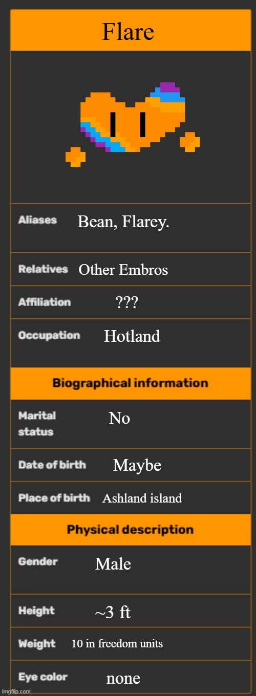 THAT'S RIGHT, 10 IN WHAT'S A KILOMETER AND COLOR! | Flare; Bean, Flarey. Other Embros; ??? Hotland; No; Maybe; Ashland island; Male; ~3 ft; 10 in freedom units; none | image tagged in wiki infobox template | made w/ Imgflip meme maker